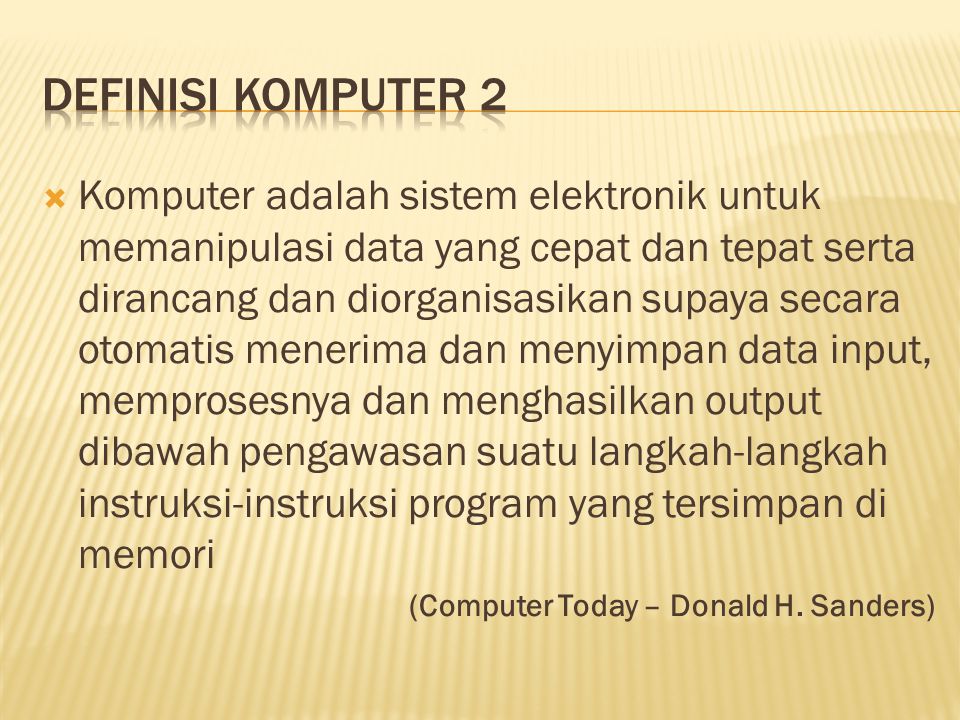  Komputer adalah sistem elektronik untuk memanipulasi data yang cepat dan tepat serta dirancang dan diorganisasikan supaya secara otomatis menerima dan menyimpan data input, memprosesnya dan menghasilkan output dibawah pengawasan suatu langkah-langkah instruksi-instruksi program yang tersimpan di memori (Computer Today – Donald H.