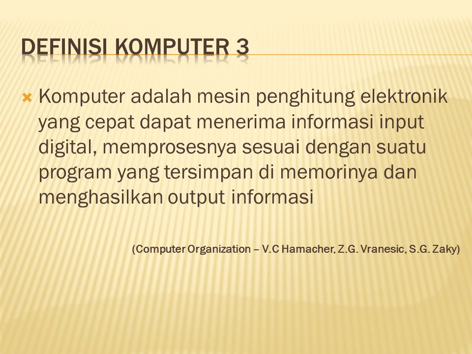  Komputer adalah mesin penghitung elektronik yang cepat dapat menerima informasi input digital, memprosesnya sesuai dengan suatu program yang tersimpan di memorinya dan menghasilkan output informasi (Computer Organization – V.C Hamacher, Z.G.