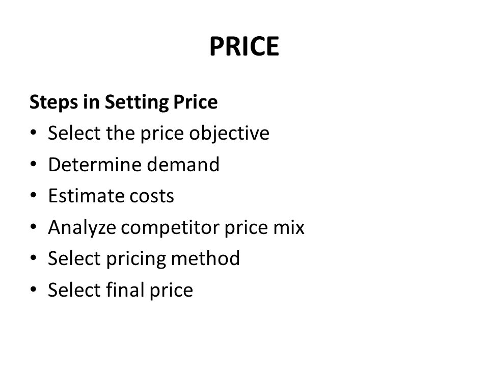 PRICE Steps in Setting Price Select the price objective Determine demand Estimate costs Analyze competitor price mix Select pricing method Select final price