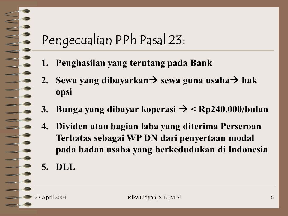 23 April 2004Rika Lidyah, S.E.,M.Si6 Pengecualian PPh Pasal 23: 1.Penghasilan yang terutang pada Bank 2.Sewa yang dibayarkan  sewa guna usaha  hak opsi 3.Bunga yang dibayar koperasi  < Rp /bulan 4.Dividen atau bagian laba yang diterima Perseroan Terbatas sebagai WP DN dari penyertaan modal pada badan usaha yang berkedudukan di Indonesia 5.DLL