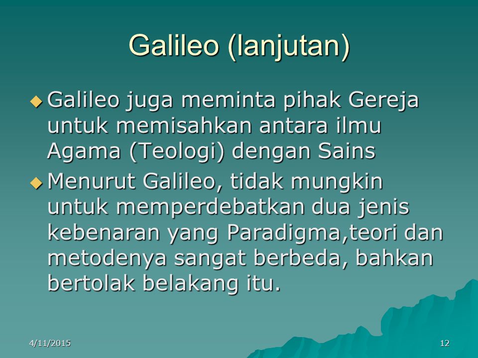 Galileo (lanjutan)  Galileo juga meminta pihak Gereja untuk memisahkan antara ilmu Agama (Teologi) dengan Sains  Menurut Galileo, tidak mungkin untuk memperdebatkan dua jenis kebenaran yang Paradigma,teori dan metodenya sangat berbeda, bahkan bertolak belakang itu.