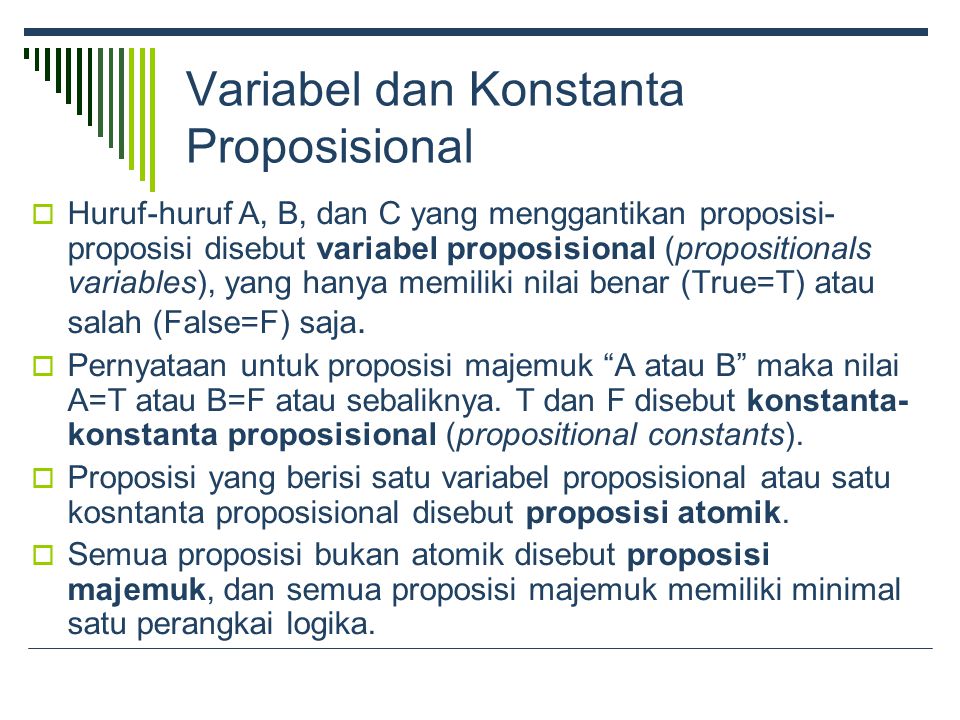 Variabel dan Konstanta Proposisional  Huruf-huruf A, B, dan C yang menggantikan proposisi- proposisi disebut variabel proposisional (propositionals variables), yang hanya memiliki nilai benar (True=T) atau salah (False=F) saja.