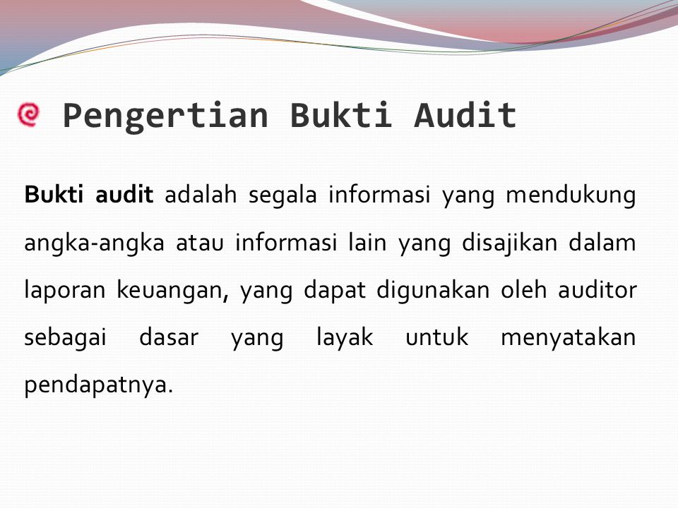Pengertian Bukti Audit Bukti audit adalah segala informasi yang mendukung angka-angka atau informasi lain yang disajikan dalam laporan keuangan, yang dapat digunakan oleh auditor sebagai dasar yang layak untuk menyatakan pendapatnya.