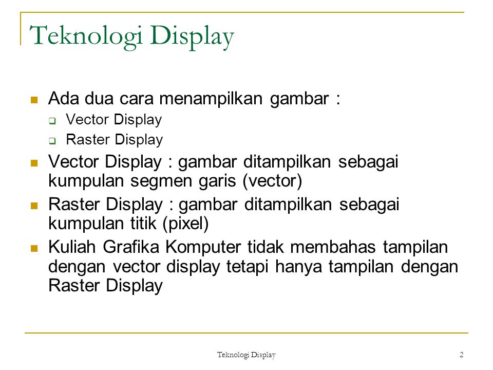 Teknologi Display 2 Ada dua cara menampilkan gambar :  Vector Display  Raster Display Vector Display : gambar ditampilkan sebagai kumpulan segmen garis (vector) Raster Display : gambar ditampilkan sebagai kumpulan titik (pixel) Kuliah Grafika Komputer tidak membahas tampilan dengan vector display tetapi hanya tampilan dengan Raster Display