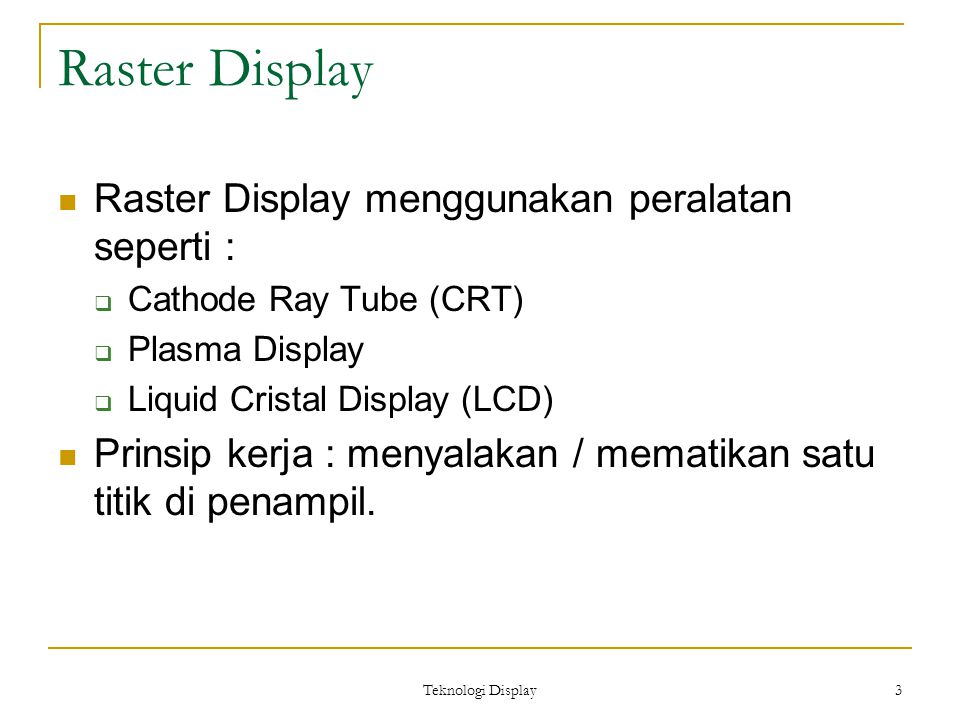 Teknologi Display 3 Raster Display Raster Display menggunakan peralatan seperti :  Cathode Ray Tube (CRT)  Plasma Display  Liquid Cristal Display (LCD) Prinsip kerja : menyalakan / mematikan satu titik di penampil.
