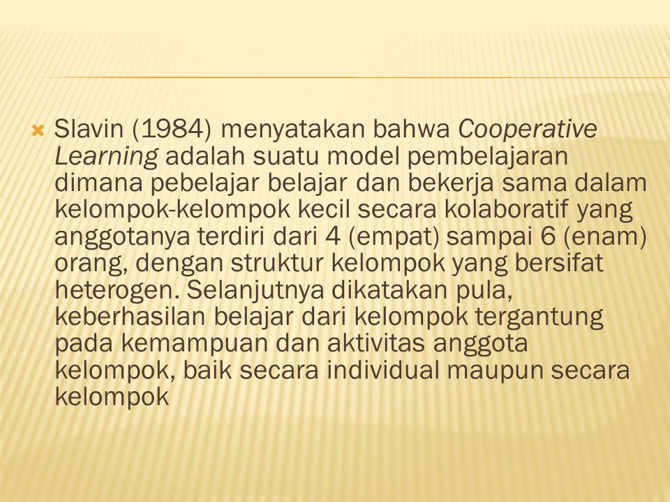  Slavin (1984) menyatakan bahwa Cooperative Learning adalah suatu model pembelajaran dimana pebelajar belajar dan bekerja sama dalam kelompok-kelompok kecil secara kolaboratif yang anggotanya terdiri dari 4 (empat) sampai 6 (enam) orang, dengan struktur kelompok yang bersifat heterogen.