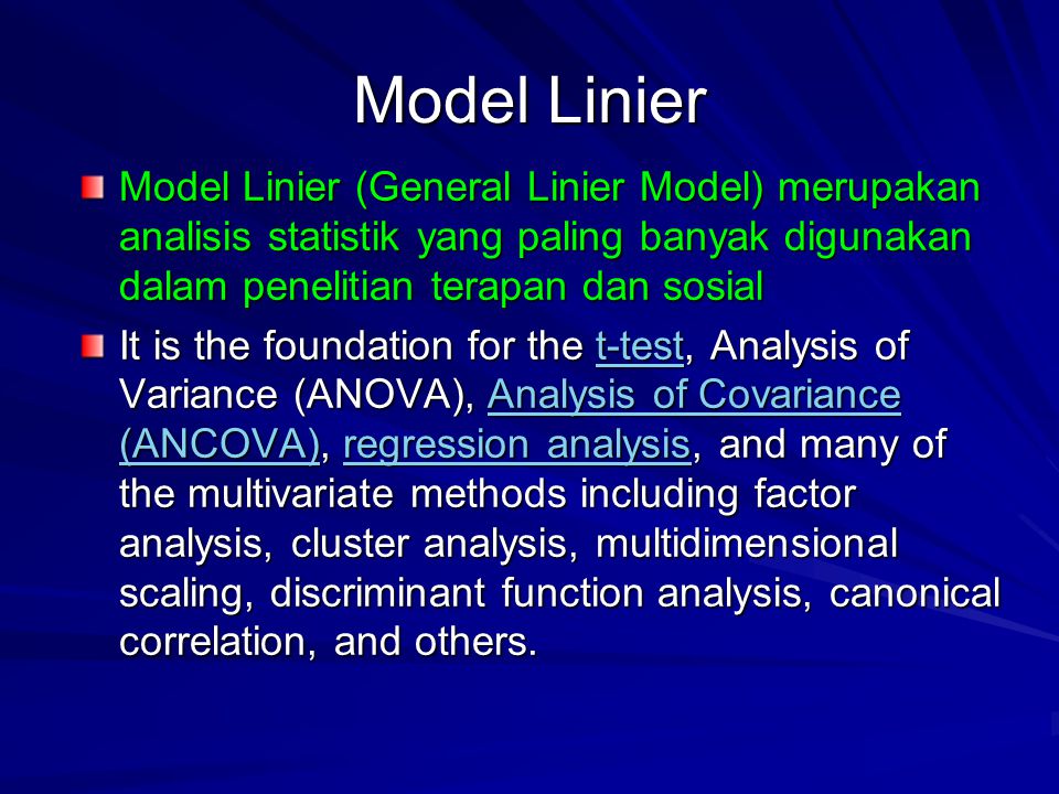 Model Linier Model Linier (General Linier Model) merupakan analisis statistik yang paling banyak digunakan dalam penelitian terapan dan sosial It is the foundation for the t-test, Analysis of Variance (ANOVA), Analysis of Covariance (ANCOVA), regression analysis, and many of the multivariate methods including factor analysis, cluster analysis, multidimensional scaling, discriminant function analysis, canonical correlation, and others.