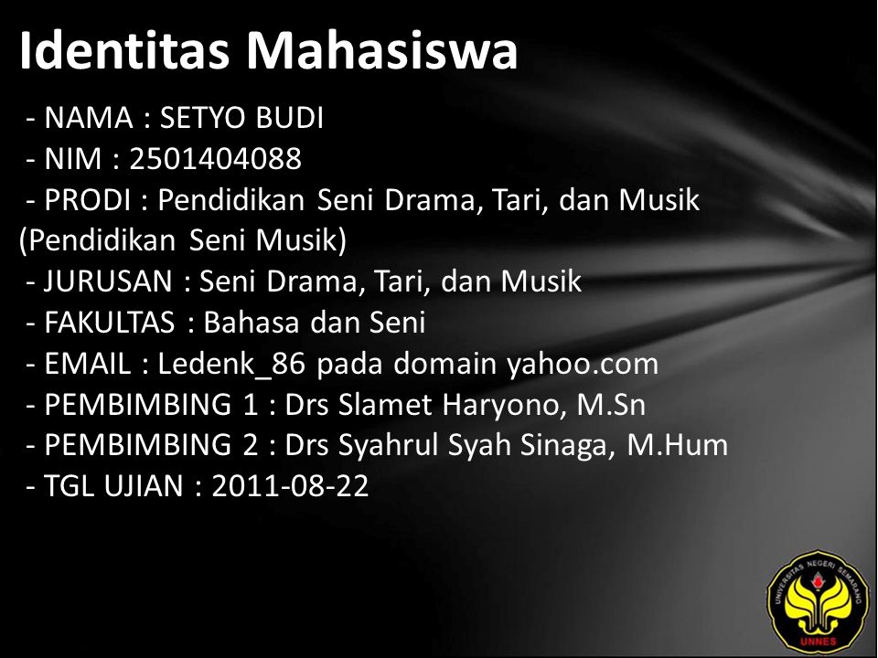 Identitas Mahasiswa - NAMA : SETYO BUDI - NIM : PRODI : Pendidikan Seni Drama, Tari, dan Musik (Pendidikan Seni Musik) - JURUSAN : Seni Drama, Tari, dan Musik - FAKULTAS : Bahasa dan Seni -   Ledenk_86 pada domain yahoo.com - PEMBIMBING 1 : Drs Slamet Haryono, M.Sn - PEMBIMBING 2 : Drs Syahrul Syah Sinaga, M.Hum - TGL UJIAN :