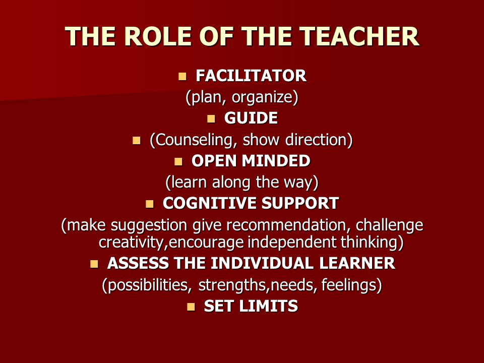 THE ROLE OF THE TEACHER FACILITATOR FACILITATOR (plan, organize) GUIDE GUIDE (Counseling, show direction) (Counseling, show direction) OPEN MINDED OPEN MINDED (learn along the way) COGNITIVE SUPPORT COGNITIVE SUPPORT (make suggestion give recommendation, challenge creativity,encourage independent thinking) ASSESS THE INDIVIDUAL LEARNER ASSESS THE INDIVIDUAL LEARNER (possibilities, strengths,needs, feelings) SET LIMITS SET LIMITS