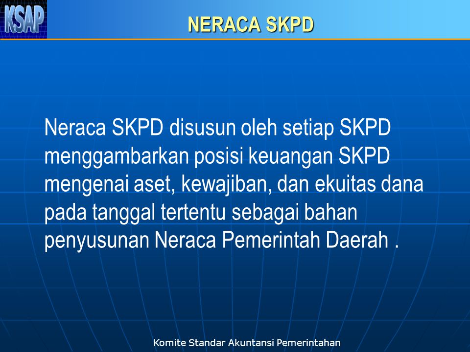 Komite Standar Akuntansi Pemerintahan NERACA SKPD Neraca SKPD disusun oleh setiap SKPD menggambarkan posisi keuangan SKPD mengenai aset, kewajiban, dan ekuitas dana pada tanggal tertentu sebagai bahan penyusunan Neraca Pemerintah Daerah.