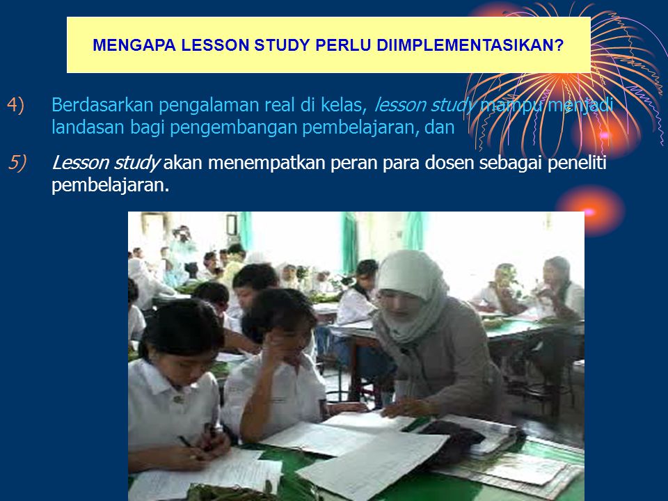 4)Berdasarkan pengalaman real di kelas, lesson study mampu menjadi landasan bagi pengembangan pembelajaran, dan 5)Lesson study akan menempatkan peran para dosen sebagai peneliti pembelajaran.