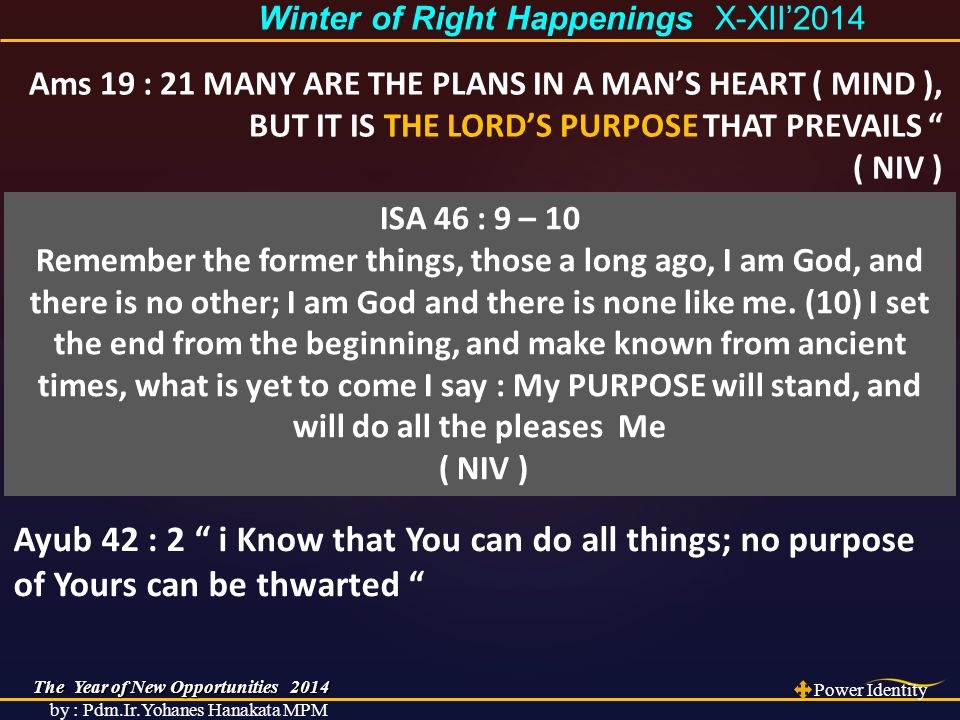 The Year of New Opportunities 2014 Power Identity by : Pdm.Ir.Yohanes Hanakata MPM Winter of Right Happenings Winter of Right Happenings X-XII’2014 Ams 19 : 21 MANY ARE THE PLANS IN A MAN’S HEART ( MIND ), BUT IT IS THE LORD’S PURPOSE THAT PREVAILS ( NIV ) ISA 46 : 9 – 10 Remember the former things, those a long ago, I am God, and there is no other; I am God and there is none like me.