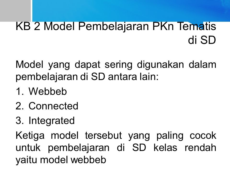 KB 2 Model Pembelajaran PKn Tematis di SD Model yang dapat sering digunakan dalam pembelajaran di SD antara lain: 1.Webbeb 2.Connected 3.Integrated Ketiga model tersebut yang paling cocok untuk pembelajaran di SD kelas rendah yaitu model webbeb