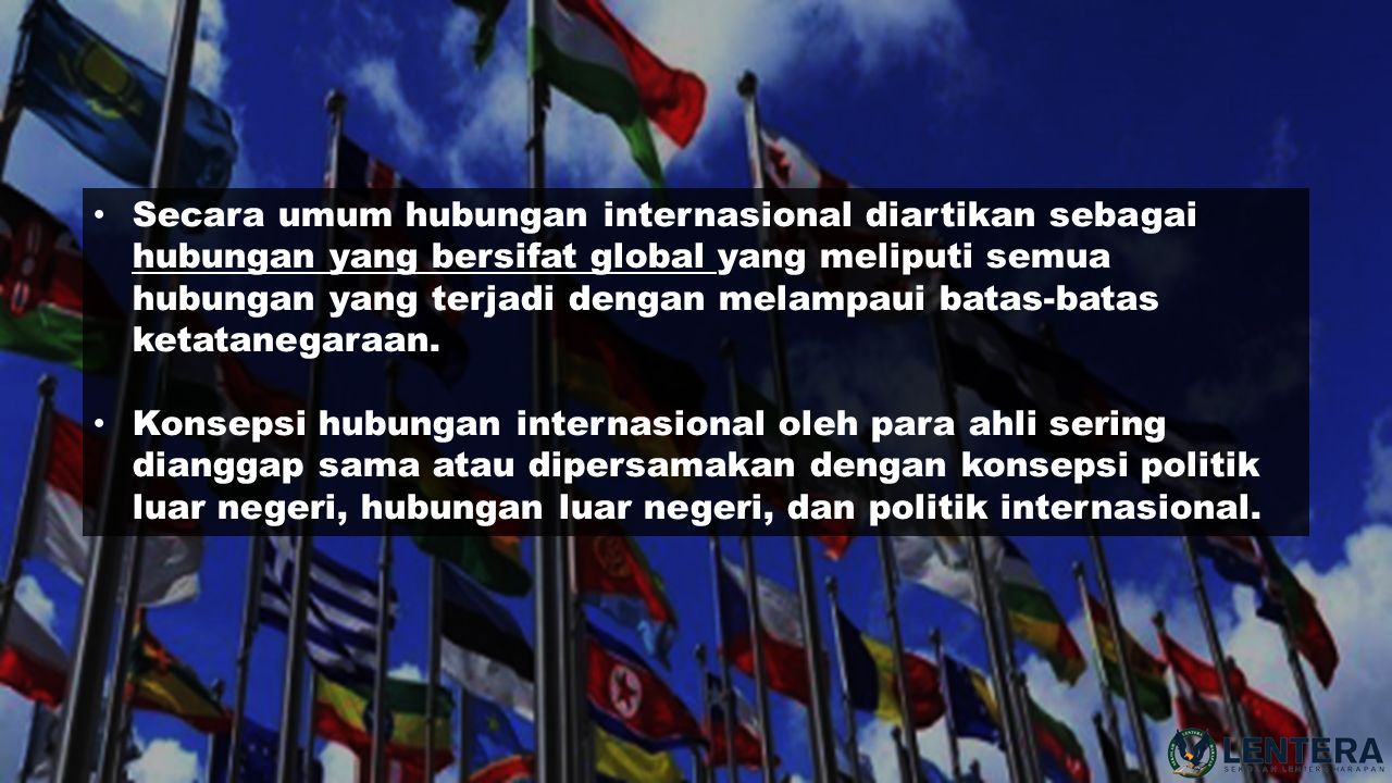 Secara umum hubungan internasional diartikan sebagai hubungan yang bersifat global yang meliputi semua hubungan yang terjadi dengan melampaui batas-batas ketatanegaraan.