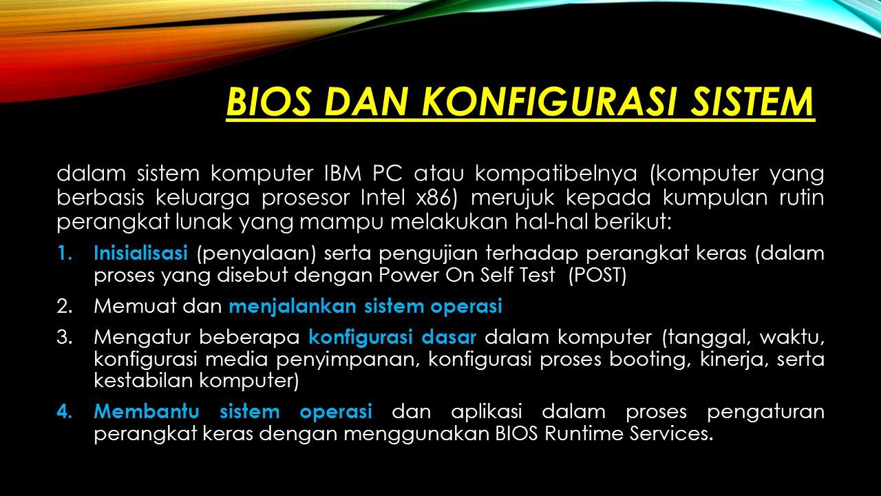 BIOS DAN KONFIGURASI SISTEM dalam sistem komputer IBM PC atau kompatibelnya (komputer yang berbasis keluarga prosesor Intel x86) merujuk kepada kumpulan rutin perangkat lunak yang mampu melakukan hal-hal berikut: 1.