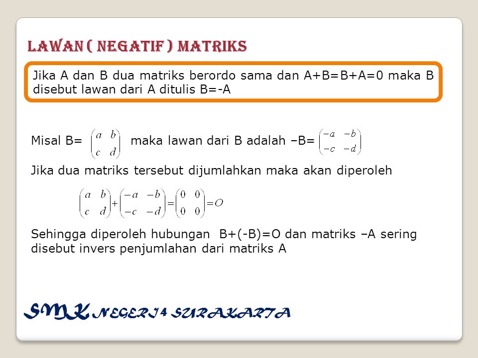 Lawan ( Negatif ) Matriks Jika A dan B dua matriks berordo sama dan A+B=B+A=0 maka B disebut lawan dari A ditulis B=-A Misal B= maka lawan dari B adalah –B= Jika dua matriks tersebut dijumlahkan maka akan diperoleh Sehingga diperoleh hubungan B+(-B)=O dan matriks –A sering disebut invers penjumlahan dari matriks A SMK NEGERI 4 SURAKARTA
