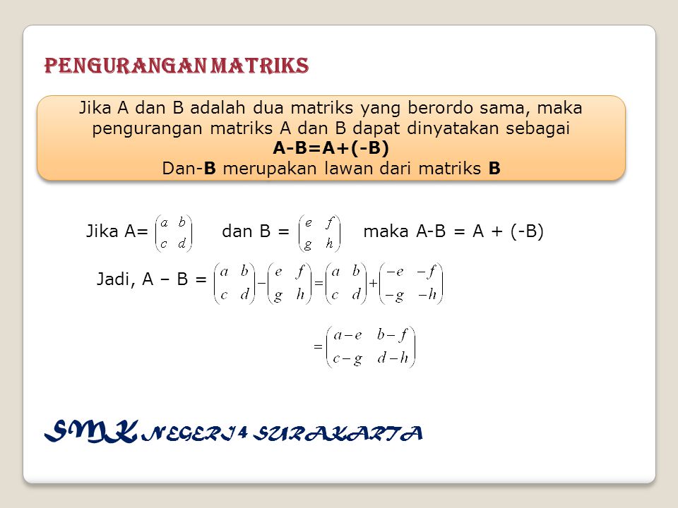 Pengurangan Matriks Jika A dan B adalah dua matriks yang berordo sama, maka pengurangan matriks A dan B dapat dinyatakan sebagai A-B=A+(-B) Dan-B merupakan lawan dari matriks B Jika A dan B adalah dua matriks yang berordo sama, maka pengurangan matriks A dan B dapat dinyatakan sebagai A-B=A+(-B) Dan-B merupakan lawan dari matriks B Jika A= dan B = maka A-B = A + (-B) Jadi, A – B = SMK NEGERI 4 SURAKARTA