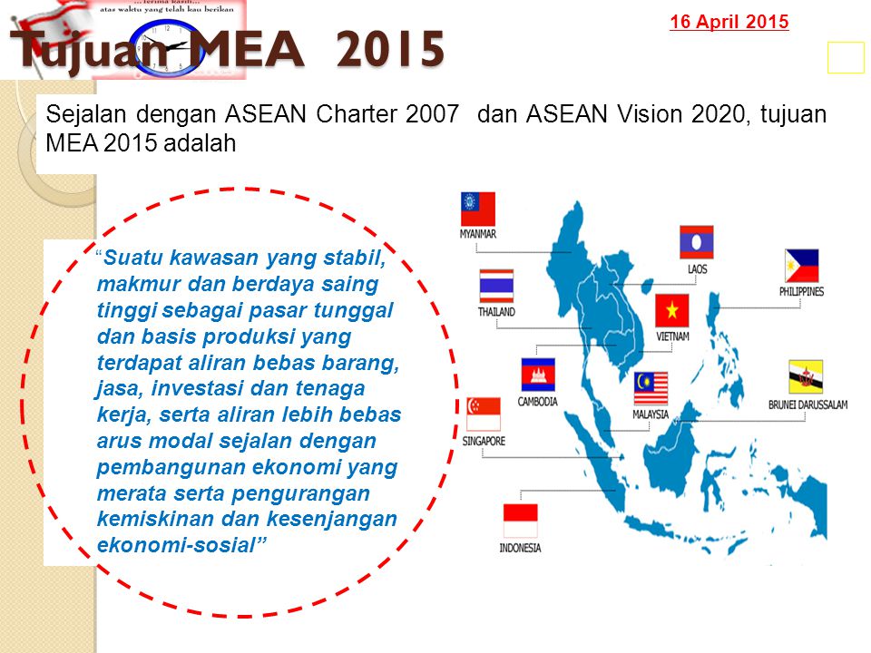 16 April 2015 Tujuan MEA Suatu kawasan yang stabil, makmur dan berdaya saing tinggi sebagai pasar tunggal dan basis produksi yang terdapat aliran bebas barang, jasa, investasi dan tenaga kerja, serta aliran lebih bebas arus modal sejalan dengan pembangunan ekonomi yang merata serta pengurangan kemiskinan dan kesenjangan ekonomi-sosial Sejalan dengan ASEAN Charter 2007 dan ASEAN Vision 2020, tujuan MEA 2015 adalah