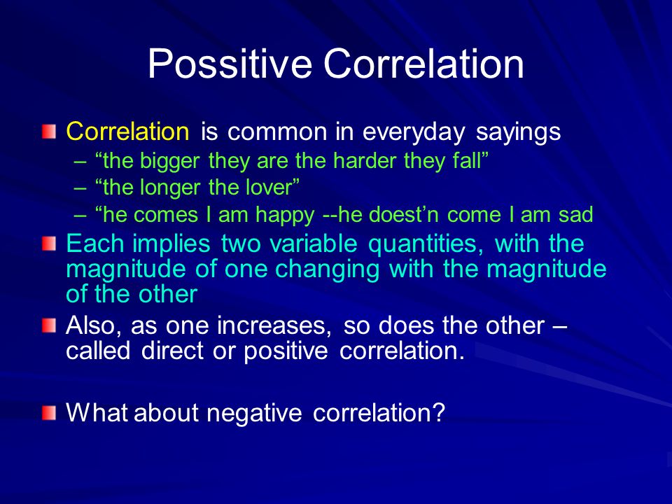 Possitive Correlation Correlation is common in everyday sayings – – the bigger they are the harder they fall – – the longer the lover – – he comes I am happy --he doest’n come I am sad Each implies two variable quantities, with the magnitude of one changing with the magnitude of the other Also, as one increases, so does the other – called direct or positive correlation.