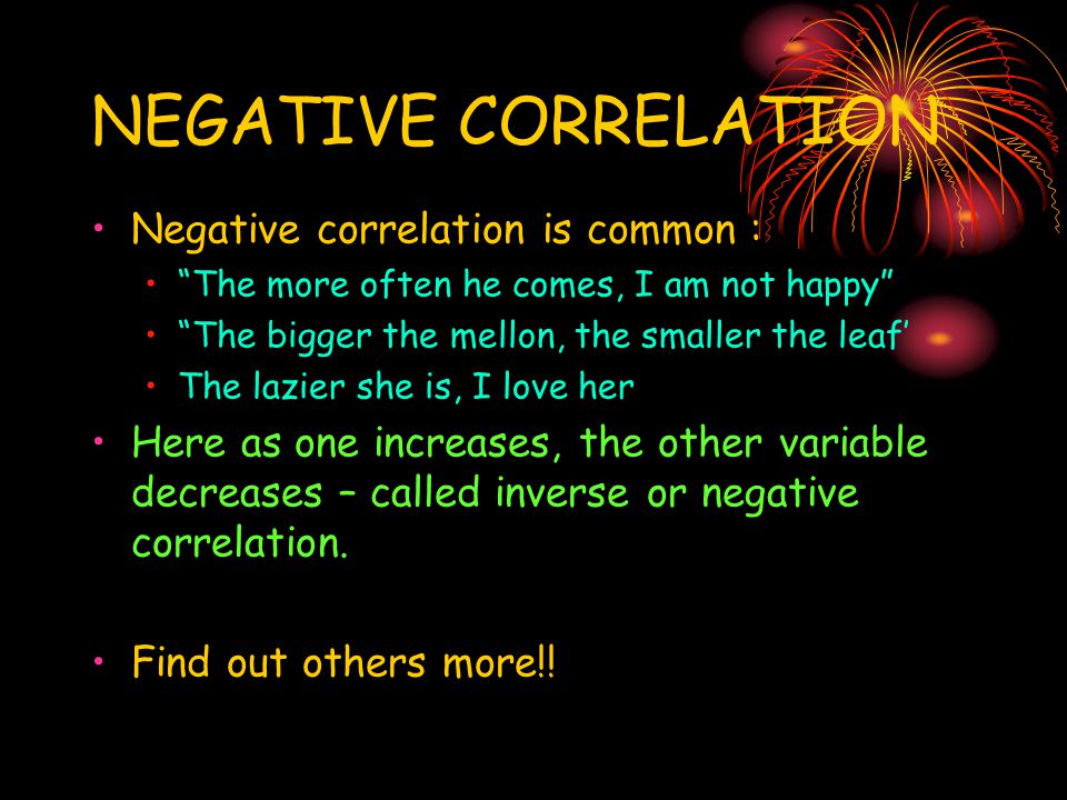 NEGATIVE CORRELATION Negative correlation is common : The more often he comes, I am not happy The bigger the mellon, the smaller the leaf’ The lazier she is, I love her Here as one increases, the other variable decreases – called inverse or negative correlation.