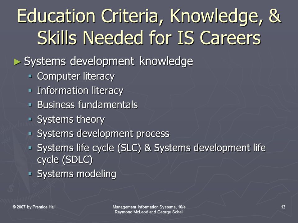 © 2007 by Prentice HallManagement Information Systems, 10/e Raymond McLeod and George Schell 13 Education Criteria, Knowledge, & Skills Needed for IS Careers ► Systems development knowledge  Computer literacy  Information literacy  Business fundamentals  Systems theory  Systems development process  Systems life cycle (SLC) & Systems development life cycle (SDLC)  Systems modeling