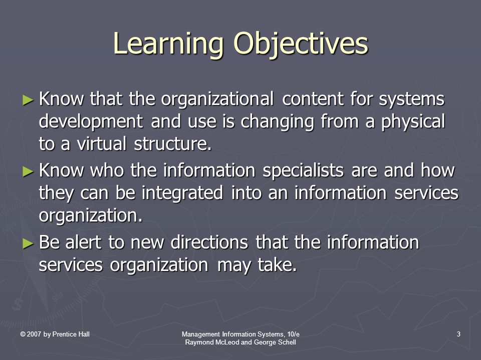 © 2007 by Prentice HallManagement Information Systems, 10/e Raymond McLeod and George Schell 3 Learning Objectives ► Know that the organizational content for systems development and use is changing from a physical to a virtual structure.