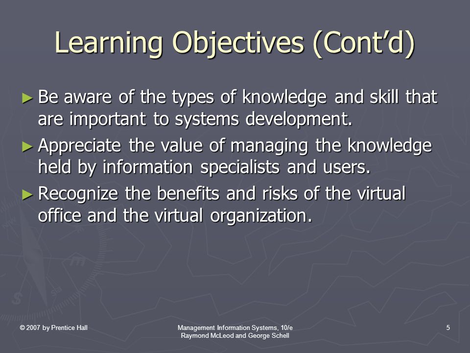 © 2007 by Prentice HallManagement Information Systems, 10/e Raymond McLeod and George Schell 5 Learning Objectives (Cont’d) ► Be aware of the types of knowledge and skill that are important to systems development.