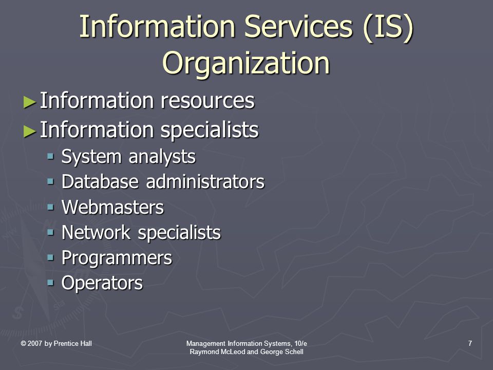 © 2007 by Prentice HallManagement Information Systems, 10/e Raymond McLeod and George Schell 7 Information Services (IS) Organization ► Information resources ► Information specialists  System analysts  Database administrators  Webmasters  Network specialists  Programmers  Operators