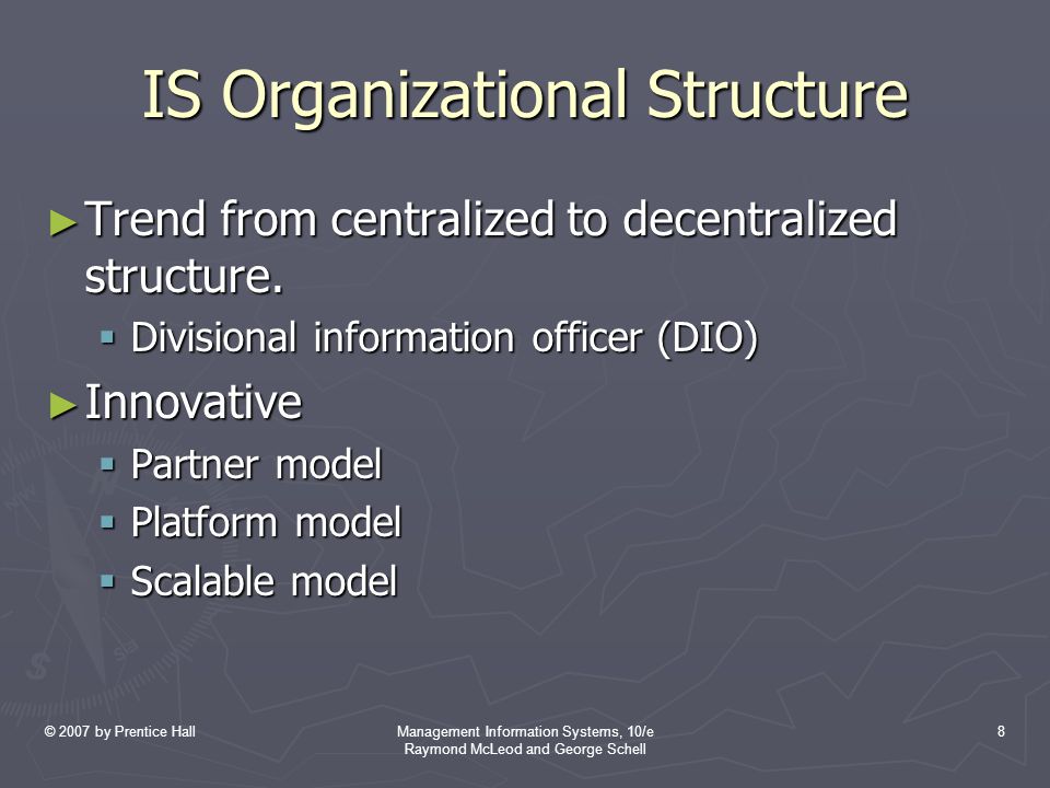 © 2007 by Prentice HallManagement Information Systems, 10/e Raymond McLeod and George Schell 8 IS Organizational Structure ► Trend from centralized to decentralized structure.