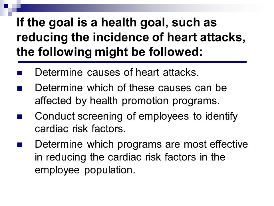If the goal is a health goal, such as reducing the incidence of heart attacks, the following might be followed: Determine causes of heart attacks.