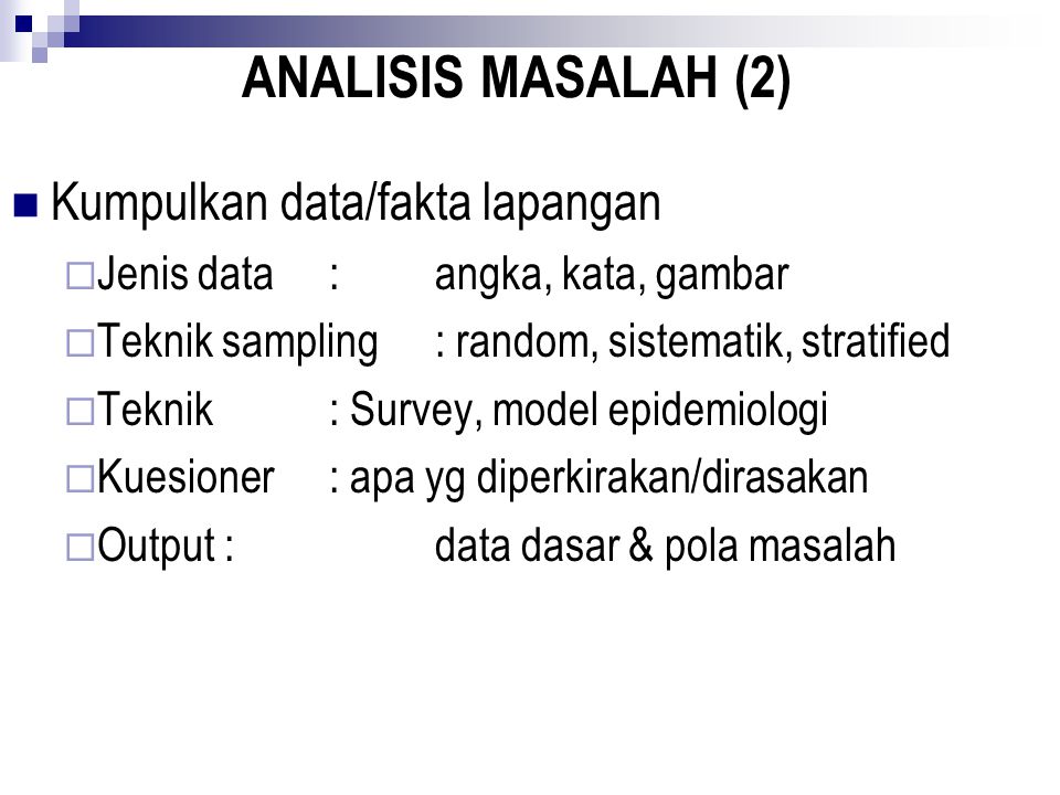 ANALISIS MASALAH (2) Kumpulkan data/fakta lapangan  Jenis data:angka, kata, gambar  Teknik sampling: random, sistematik, stratified  Teknik: Survey, model epidemiologi  Kuesioner: apa yg diperkirakan/dirasakan  Output :data dasar & pola masalah