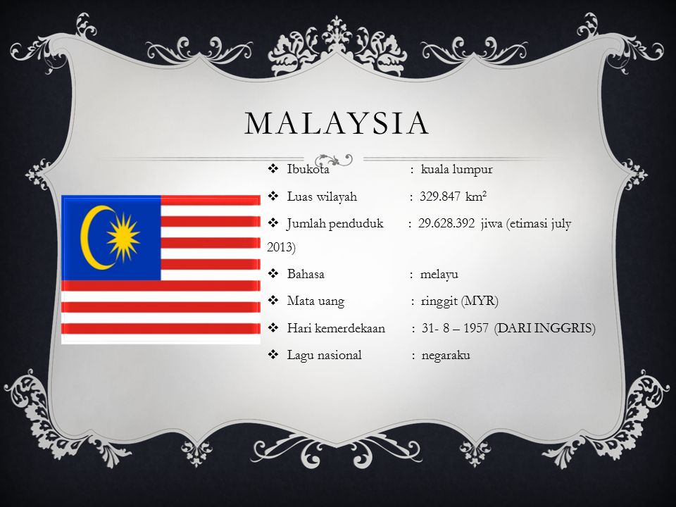 MALAYSIA  Ibukota : kuala lumpur  Luas wilayah : km 2  Jumlah penduduk : jiwa (etimasi july 2013)  Bahasa : melayu  Mata uang : ringgit (MYR)  Hari kemerdekaan : – 1957 (DARI INGGRIS)  Lagu nasional : negaraku