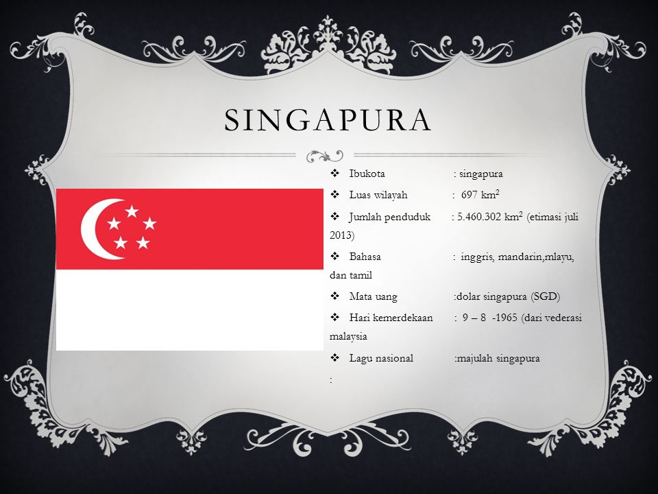 SINGAPURA  Ibukota : singapura  Luas wilayah : 697 km 2  Jumlah penduduk : km 2 (etimasi juli 2013)  Bahasa : inggris, mandarin,mlayu, dan tamil  Mata uang :dolar singapura (SGD)  Hari kemerdekaan : 9 – (dari vederasi malaysia  Lagu nasional :majulah singapura :