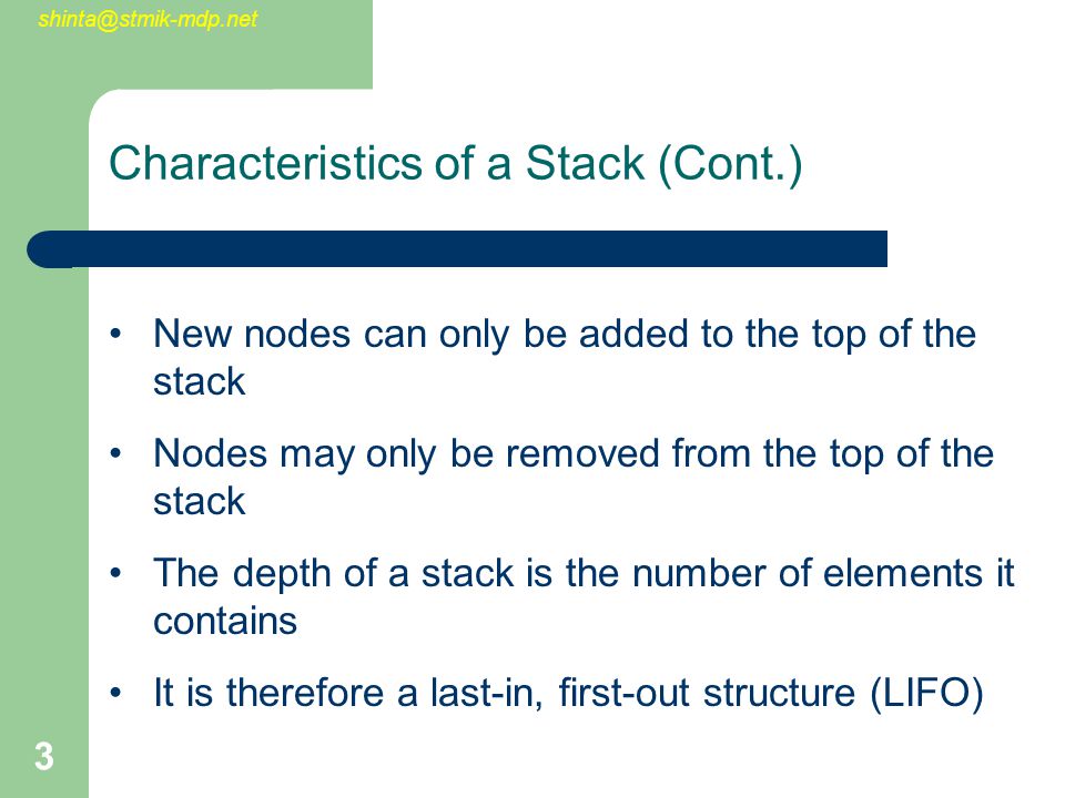 3 Characteristics of a Stack (Cont.) New nodes can only be added to the top of the stack Nodes may only be removed from the top of the stack The depth of a stack is the number of elements it contains It is therefore a last-in, first-out structure (LIFO)