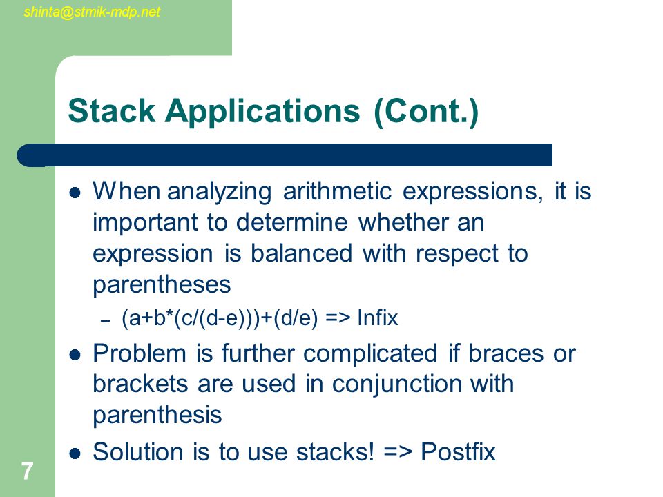 7 Stack Applications (Cont.) When analyzing arithmetic expressions, it is important to determine whether an expression is balanced with respect to parentheses – (a+b*(c/(d-e)))+(d/e) => Infix Problem is further complicated if braces or brackets are used in conjunction with parenthesis Solution is to use stacks.