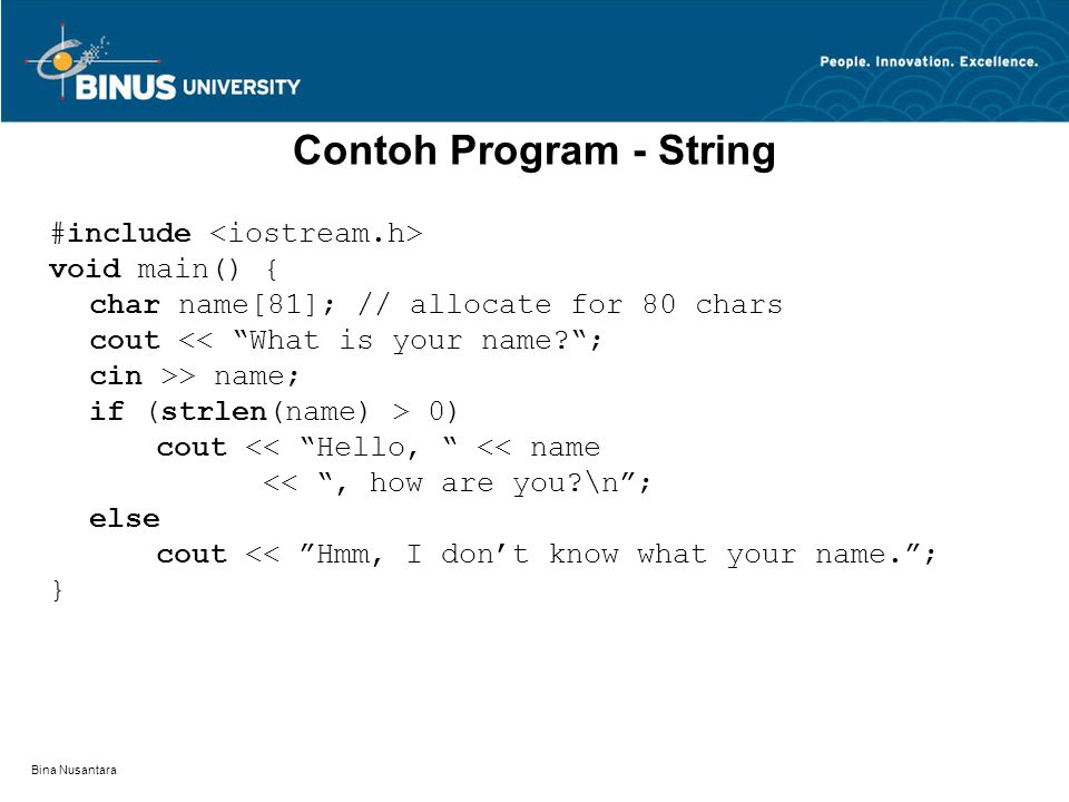 Bina Nusantara Contoh Program - String #include void main() { char name[81]; // allocate for 80 chars cout << What is your name ; cin >> name; if (strlen(name) > 0) cout << Hello, << name << , how are you \n ; else cout << Hmm, I don’t know what your name. ; }
