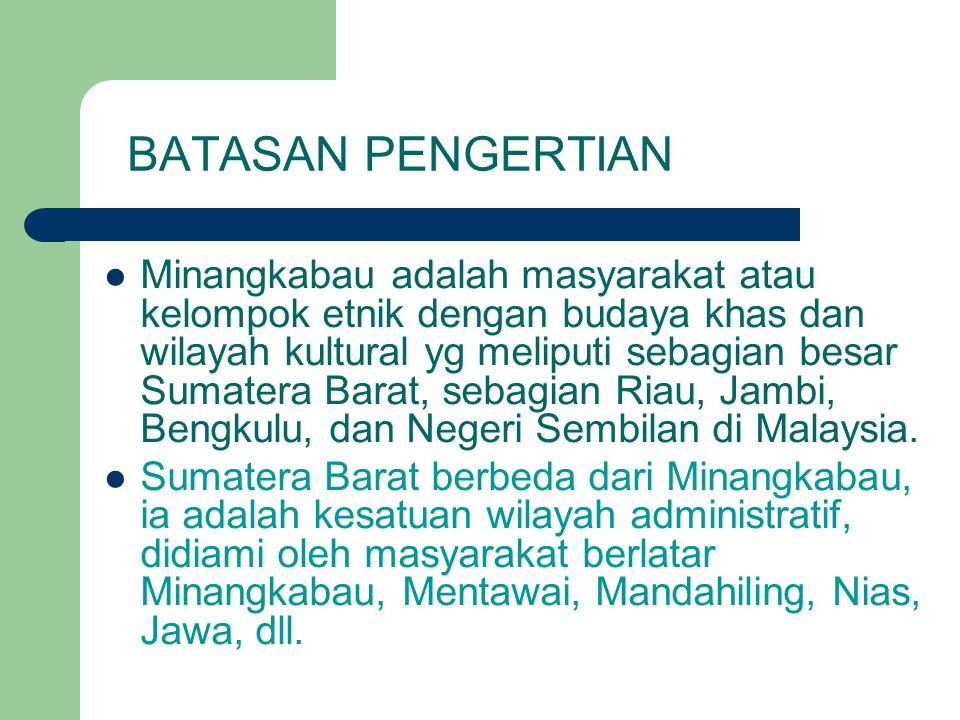 BATASAN PENGERTIAN Minangkabau adalah masyarakat atau kelompok etnik dengan budaya khas dan wilayah kultural yg meliputi sebagian besar Sumatera Barat, sebagian Riau, Jambi, Bengkulu, dan Negeri Sembilan di Malaysia.