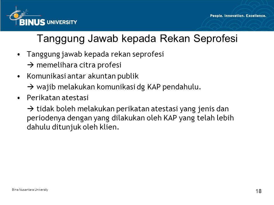 Bina Nusantara University 18 Tanggung Jawab kepada Rekan Seprofesi Tanggung jawab kepada rekan seprofesi  memelihara citra profesi Komunikasi antar akuntan publik  wajib melakukan komunikasi dg KAP pendahulu.