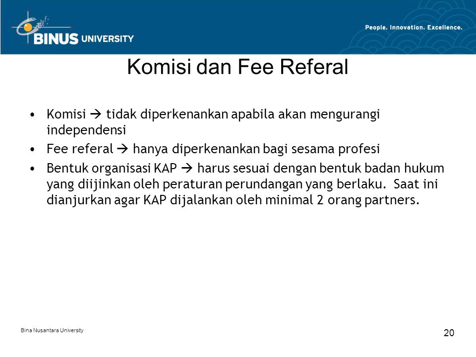 Bina Nusantara University 20 Komisi dan Fee Referal Komisi  tidak diperkenankan apabila akan mengurangi independensi Fee referal  hanya diperkenankan bagi sesama profesi Bentuk organisasi KAP  harus sesuai dengan bentuk badan hukum yang diijinkan oleh peraturan perundangan yang berlaku.