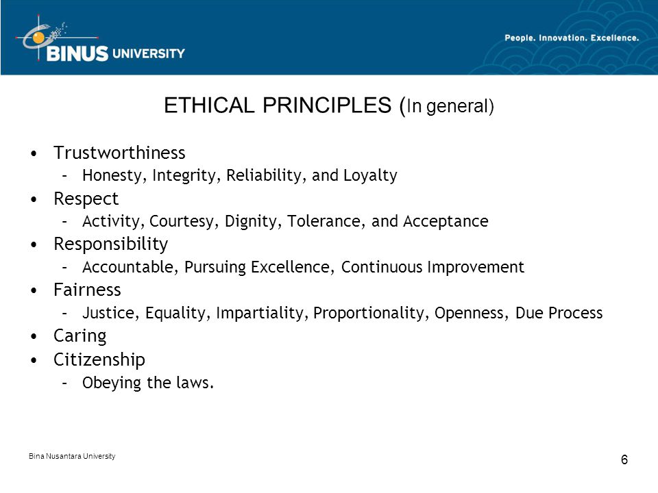 Bina Nusantara University 6 ETHICAL PRINCIPLES ( In general) Trustworthiness –Honesty, Integrity, Reliability, and Loyalty Respect –Activity, Courtesy, Dignity, Tolerance, and Acceptance Responsibility –Accountable, Pursuing Excellence, Continuous Improvement Fairness –Justice, Equality, Impartiality, Proportionality, Openness, Due Process Caring Citizenship –Obeying the laws.