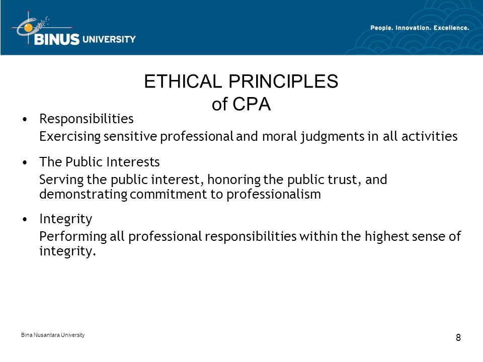 Bina Nusantara University 8 ETHICAL PRINCIPLES of CPA Responsibilities Exercising sensitive professional and moral judgments in all activities The Public Interests Serving the public interest, honoring the public trust, and demonstrating commitment to professionalism Integrity Performing all professional responsibilities within the highest sense of integrity.