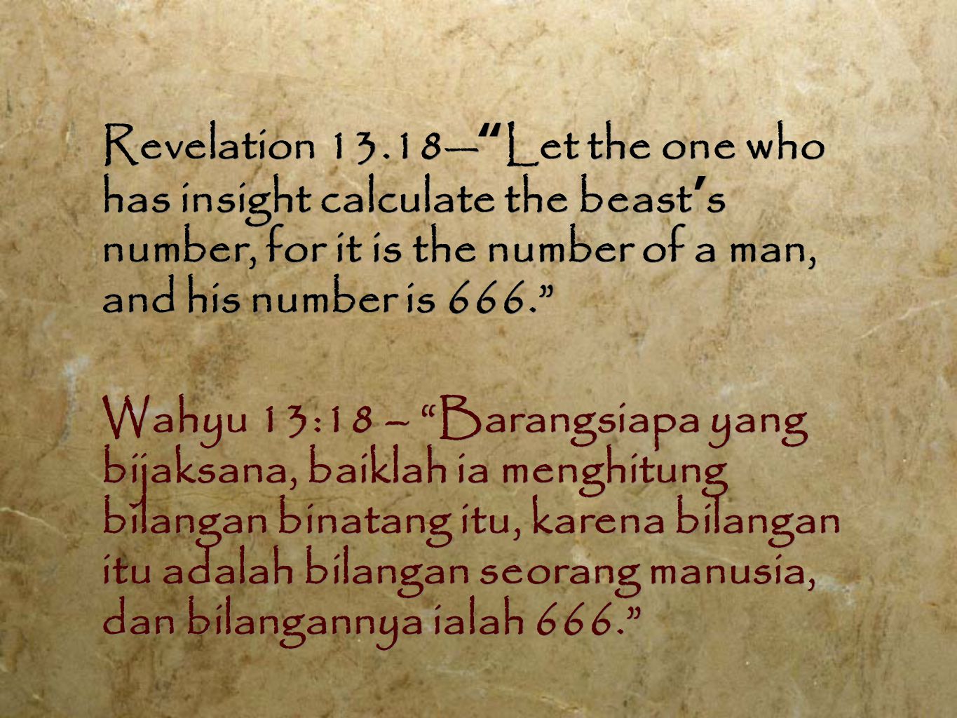 Revelation 13.18— Let the one who has insight calculate the beast ’ s number, for it is the number of a man, and his number is 666. Wahyu 13:18 – Barangsiapa yang bijaksana, baiklah ia menghitung bilangan binatang itu, karena bilangan itu adalah bilangan seorang manusia, dan bilangannya ialah 666. Revelation 13.18— Let the one who has insight calculate the beast ’ s number, for it is the number of a man, and his number is 666. Wahyu 13:18 – Barangsiapa yang bijaksana, baiklah ia menghitung bilangan binatang itu, karena bilangan itu adalah bilangan seorang manusia, dan bilangannya ialah 666.