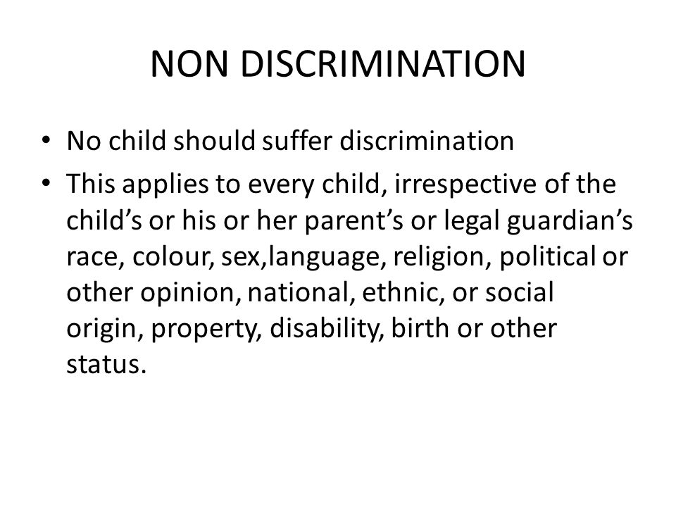 NON DISCRIMINATION No child should suffer discrimination This applies to every child, irrespective of the child’s or his or her parent’s or legal guardian’s race, colour, sex,language, religion, political or other opinion, national, ethnic, or social origin, property, disability, birth or other status.