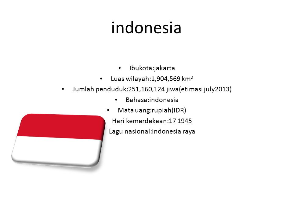 indonesia Ibukota:jakarta Luas wilayah:1,904,569 km 2 Jumlah penduduk:251,160,124 jiwa(etimasi july2013) Bahasa:indonesia Mata uang:rupiah(IDR) Hari kemerdekaan: Lagu nasional:indonesia raya