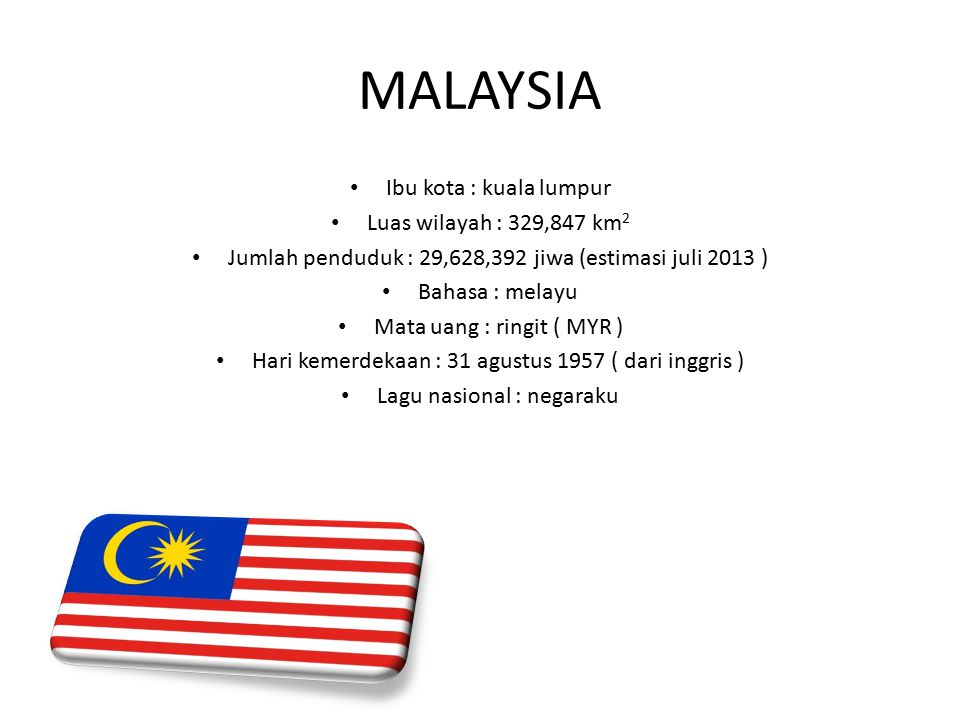 MALAYSIA Ibu kota : kuala lumpur Luas wilayah : 329,847 km 2 Jumlah penduduk : 29,628,392 jiwa (estimasi juli 2013 ) Bahasa : melayu Mata uang : ringit ( MYR ) Hari kemerdekaan : 31 agustus 1957 ( dari inggris ) Lagu nasional : negaraku