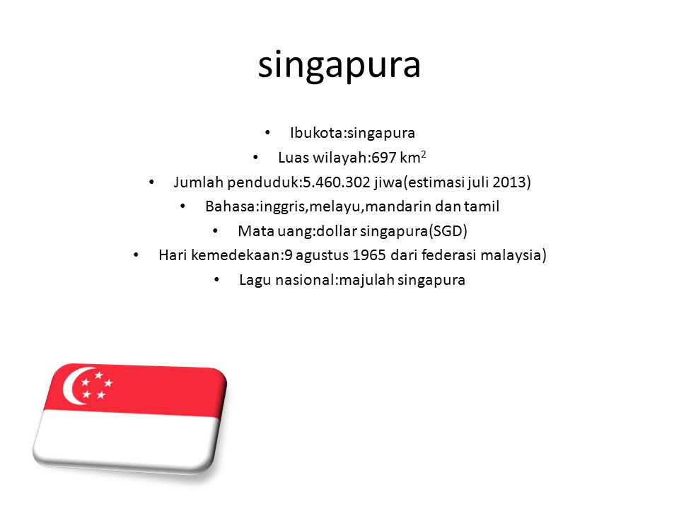 singapura Ibukota:singapura Luas wilayah:697 km 2 Jumlah penduduk: jiwa(estimasi juli 2013) Bahasa:inggris,melayu,mandarin dan tamil Mata uang:dollar singapura(SGD) Hari kemedekaan:9 agustus 1965 dari federasi malaysia) Lagu nasional:majulah singapura