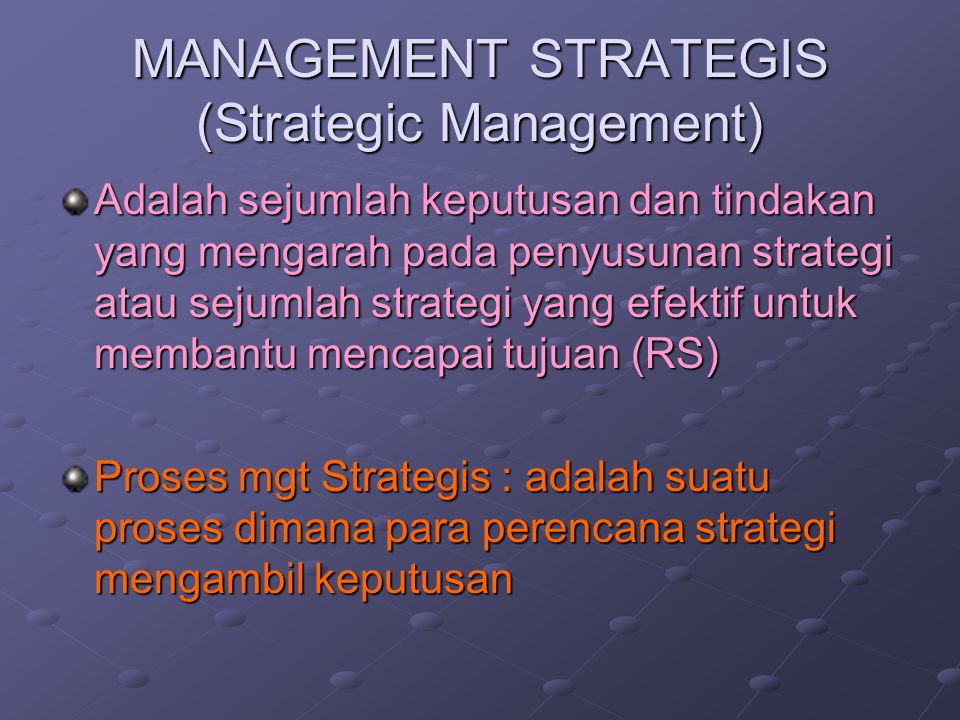 MANAGEMENT STRATEGIS (Strategic Management) Adalah sejumlah keputusan dan tindakan yang mengarah pada penyusunan strategi atau sejumlah strategi yang efektif untuk membantu mencapai tujuan (RS) Proses mgt Strategis : adalah suatu proses dimana para perencana strategi mengambil keputusan