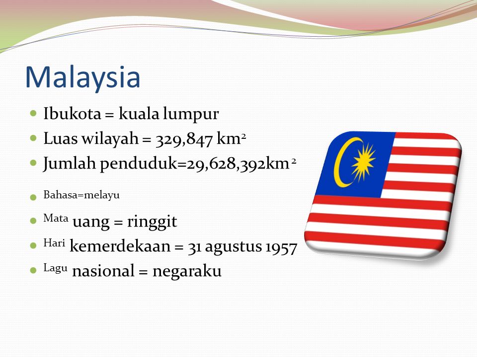 Malaysia Ibukota = kuala lumpur Luas wilayah = 329,847 km 2 Jumlah penduduk=29,628,392km 2 Bahasa=melayu Mata uang = ringgit Hari kemerdekaan = 31 agustus 1957 Lagu nasional = negaraku