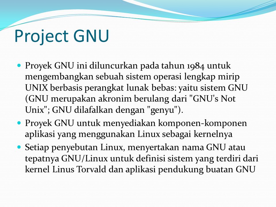Project GNU Proyek GNU ini diluncurkan pada tahun 1984 untuk mengembangkan sebuah sistem operasi lengkap mirip UNIX berbasis perangkat lunak bebas: yaitu sistem GNU (GNU merupakan akronim berulang dari GNU s Not Unix ; GNU dilafalkan dengan genyu ).