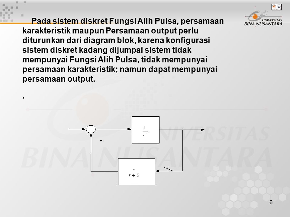 6 Pada sistem diskret Fungsi Alih Pulsa, persamaan karakteristik maupun Persamaan output perlu diturunkan dari diagram blok, karena konfigurasi sistem diskret kadang dijumpai sistem tidak mempunyai Fungsi Alih Pulsa, tidak mempunyai persamaan karakteristik; namun dapat mempunyai persamaan output.